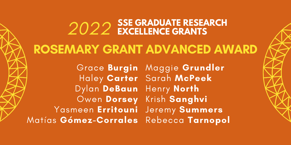 Text: 2022 SSE Graduate Research Excellence Grants. Rosemary Grant Advanced Award. Grace Burgin, Haley Carter, Dylan DeBaun, Owen Dorsey, Yasmeen Erritouni, Matías Gómez-Corrales, Maggie Grundler, Sarah McPeek, Henry North, Krish Sanghvi, Jeremy Summers, Rebecca Tarnopol.