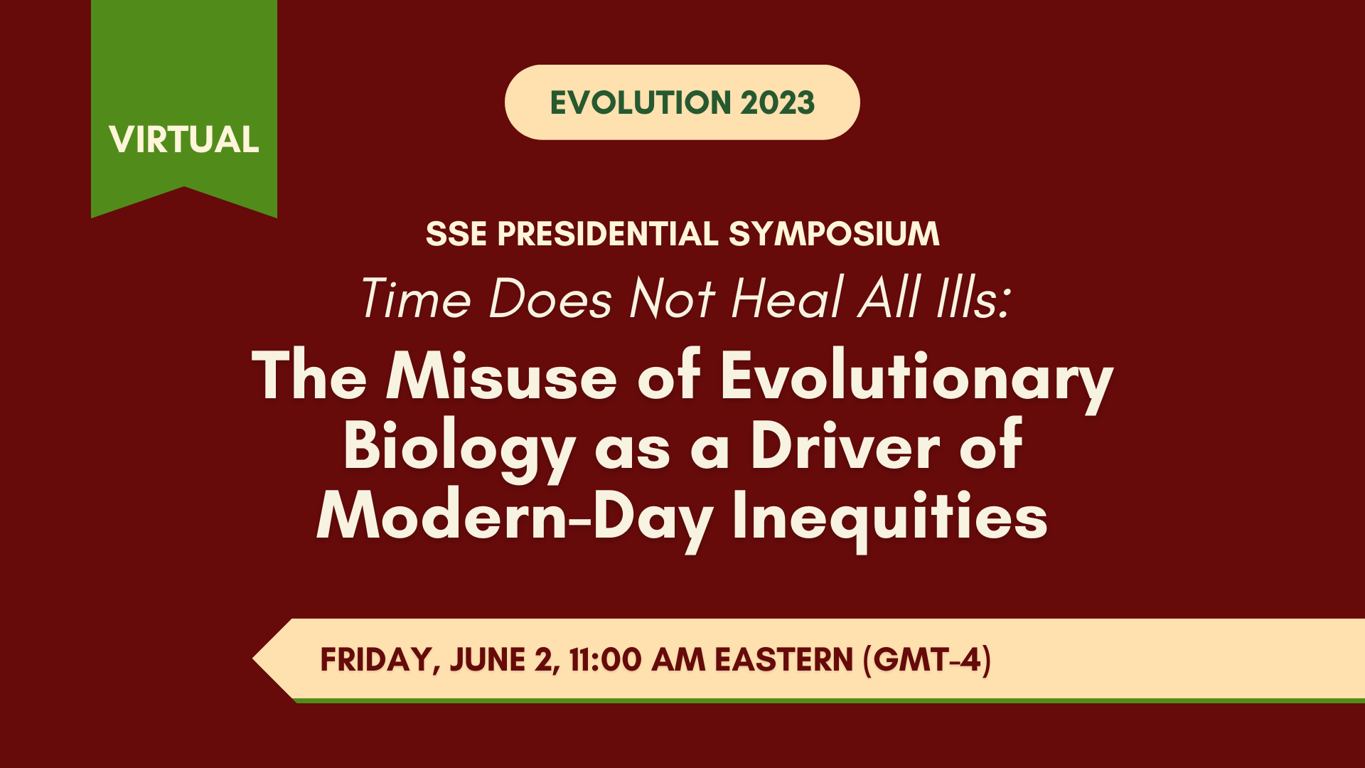 Text: Virtual Evolution 2023, SSE Presidential Symposium, Time does not heal all ills: the misuse of evolutionary biology as a driver of modern-day inequities, Friday June 2, 11:00 AM Eastern (GMT-4).